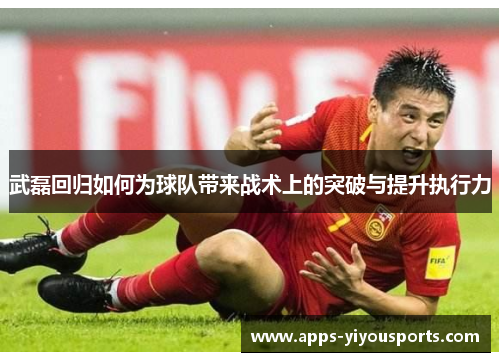 武磊回归如何为球队带来战术上的突破与提升执行力