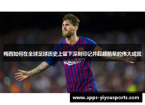 梅西如何在全球足球历史上留下深刻印记并超越前辈的伟大成就