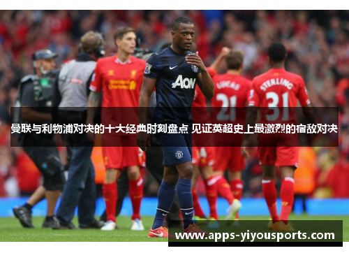 曼联与利物浦对决的十大经典时刻盘点 见证英超史上最激烈的宿敌对决