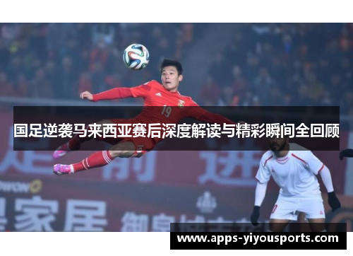 国足逆袭马来西亚赛后深度解读与精彩瞬间全回顾